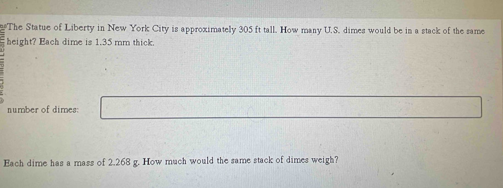 The Statue of Liberty in New York City is approximately 305 ft tall. How many U.S. dimes would be in a stack of the same 
height? Each dime is 1.35 mm thick. 
number of dimes: 
Each dime has a mass of 2.268 g. How much would the same stack of dimes weigh?