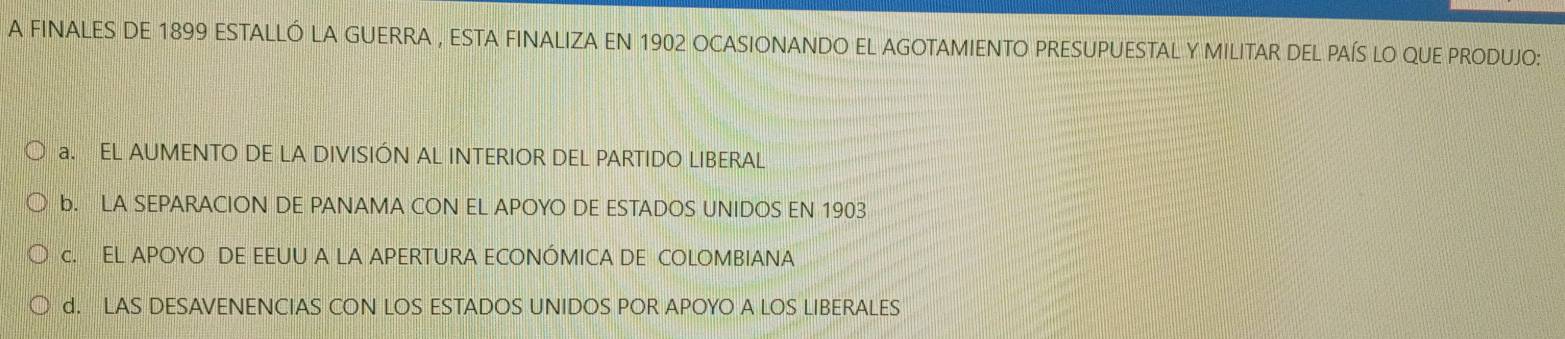 A FINALES DE 1899 ESTALLÓ LA GUERRA , ESTA FINALIZA EN 1902 OCASIONANDO EL AGOTAMIENTO PRESUPUESTAL Y MILITAR DEL PAÍS LO QUE PRODUJO:
a. EL AUMENTO DE LA DIVISIÓN AL INTERIOR DEL PARTIDO LIBERAL
b. LA SEPARACION DE PANAMA CON EL APOYO DE ESTADOS UNIDOS EN 1903
c. EL APOYO DE EEUU A LA APERTURA ECONÓMICA DE COLOMBIANA
d. LAS DESAVENENCIAS CON LOS ESTADOS UNIDOS POR APOYO A LOS LIBERALES