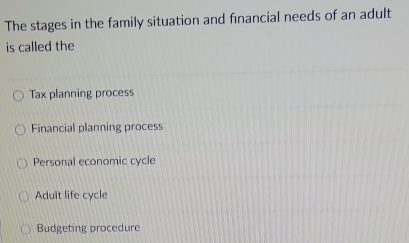 The stages in the family situation and fınancial needs of an adult
is called the
Tax planning process
Financial planning process
Personal economic cycle
Adult life cycle
Budgeting procedure