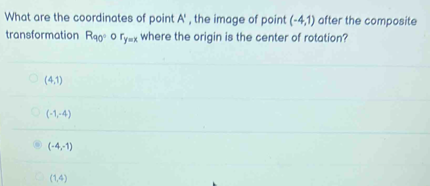 What are the coordinates of point A' , the image of point (-4,1) after the composite
transformation R_90° o r_y=x where the origin is the center of rotation?
(4,1)
(-1,-4)
(-4,-1)
(1,4)