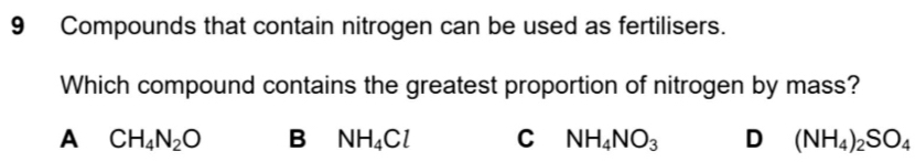 Compounds that contain nitrogen can be used as fertilisers.
Which compound contains the greatest proportion of nitrogen by mass?
A CH_4N_2O B NH_4Cl C NH_4NO_3 D (NH_4)_2SO_4