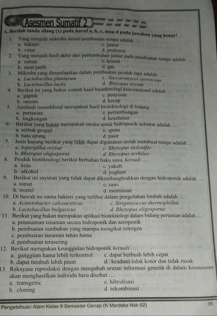 Asesmen Sumatif 2
A. Berilah tanda silang (x) pada huruf a, b, c, atau d pada jawaban yang benar!
1. Yang menjadi mikroba dalam pembuatan tempe adalah …
a. bakteri c. jamur
b. virus d. protozoa
2. Yang menjadi hasil akhir dari pertumbuhan jamur pada pembuatan tempe adalah …
a. cairan c. kristal
b. serat putih d. gas
3. Mikroba yang dimanfaatkan dalam pembuatan produk tape adalah …
a. Lactobacillus plantarum c. Saccaromyces cereviceae
b. Lactobacillus lactis d. Rhizopus oryzae
4. Berikut ini yang bukan contoh hasil bioteknologi konvensional adalah …
a. gaplek c. peuyeum
b. oncom d. kecap
5. Antibodi monoklonal merupakan hasil bioteknologi di bidang …
a. pertanian c. pertambangan
b. lingkungan d. kesehatan
6. Berikut yang bukan merupakan media untuk hidroponik substrat adalah ....
a. serbuk gergaji c. spons
b. batu apung d. pasir
7. Jenis kapang berikut yang tidak dapat digunakan untuk membuat tempe adalah ....
a. Aspergillus oryzae c. Rhyzopus stolonifer
b. Rhyzopus oligosporus d. Rhyzopus arrhizus
8. Produk bioteknologi berikut berbahan baku susu, kecuali …
a. keju c. yakult
b. alkohol d. yoghurt
9. Berikut ini sayuran yang tidak dapat dikembangbiakkan dengan hidroponik adalah …
a. tomat c. sawi
b. wortel d. mentimun
10. Di bawah ini nama bakteri yang terlibat dalam pengolahan limbah adalah ....
a. Acinetobacter calcoaceticus c. Streptococcus thermophillus
b. Lactobacillus bulgaricus d. Rhyzopus oligosporus
11. Berikut yang bukan merupakan aplikasi bioteknologi dalam bidang pertanian adalah ....
a. penanaman tanaman secara hidroponik dan aeroponik
b. pembuatan tumbuhan yang mampu mengikat nitrogen
c. pembuatan tanaman tahan hama
d. pembuatan terasering
12. Berikut merupakan keunggulan hidroponik kecuali ..
a. gangguan hama lebih terkontrol c. dapat berbuah lebih cepat
b. dapat tumbuh lebih pesat d. keadaan tidak kotor dan tidak rusak
13. Rekayasa reproduksi dengan mengubah urutan informasi genetik di dalam kromosom
akan menghasilkan individu baru disebut ….
a. transgenic c. hibridisasi
b. cloning d. rekombinasi
Pengetahuan Alam Kelas 9 Semester Genap (K Merdeka Nsk 02) 35