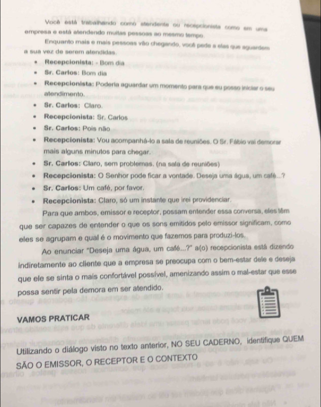 Você está trabalhando como atendente ou recepsionista como em uma
empresa e está atendendo muitas pessoas ao mesmo tempo.
Enquanto mais e mais pessoas vão chegando, você pede a elas que aguardem
a sua vez de serem alendidas.
Recepcionista: - Bom dia
Sr. Carlos: Bom dia
Recepcionista: Poderia aguardar um momento para que su posso iniciar o seu
atendimento.
Sr. Carlos: Claro.
Recepcionista: Sr. Carlos
Sr. Carlos: Pois não
Recepcionista: Vou acompanhá-lo a sala de reuniões. O Sr. Fábio vai demorar
mais alguns minutos para chegar.
Sr. Carlos: Claro, sem problemas. (na sala de reuniões)
Recepcionista: O Senhor pode ficar a vontade. Deseja uma água, um café...?
Sr. Carlos: Um café, por favor.
Recepcionista: Claro, só um instante que irei providenciar.
Para que ambos, emissor e receptor, possam entender essa conversa, eles têm
que ser capazes de entender o que os sons emitidos pelo emissor significam, como
eles se agrupam e qual é o movimento que fazemos para produzi-los.
Ao enunciar "Deseja uma água, um café...?" a(o) recepcionista está dizendo
indiretamente ao cliente que a empresa se preocupa com o bem-estar dele e deseja
que ele se sinta o mais confortável possível, amenizando assim o mal-estar que esse
possa sentir pela demora em ser atendido.
VAMOS PRATICAR
Utilizando o diálogo visto no texto anterior, NO SEU CADERNO, identifique QUEM
SÃO O EMISSOR, O RECEPTOR E O CONTEXTO