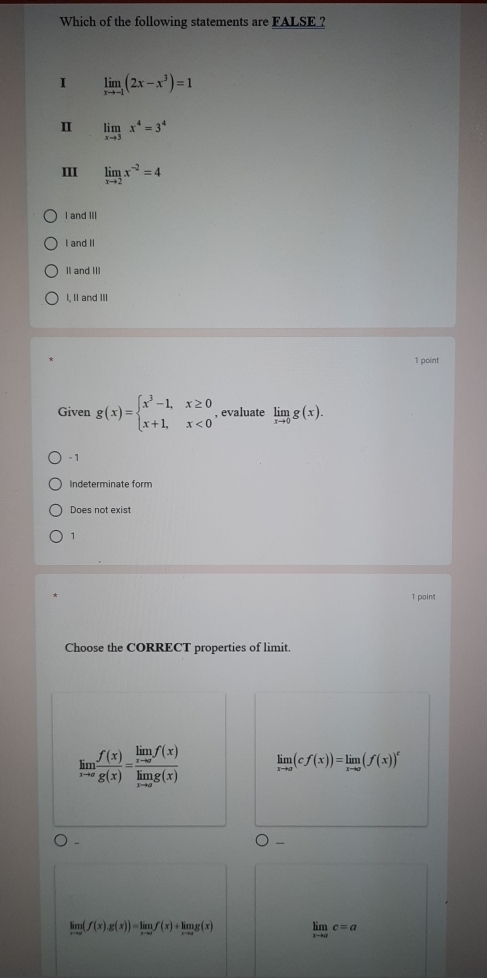 Which of the following statements are FALSE ?
I limlimits _xto -1(2x-x^3)=1
Ⅱ limlimits _xto 3x^4=3^4
III limlimits _xto 2x^(-2)=4
I and III
I and II
II and III
I, II and III
1 point
Given g(x)=beginarrayl x^3-1,x≥ 0 x+1,x<0endarray. , evaluate limlimits _xto 0g(x).
- 1
Indeterminate form
Does not exist
1
1 point
Choose the CORRECT properties of limit.
limlimits _xto a f(x)/g(x) =frac limlimits _xto af(x)limlimits _xto ag(x) limlimits _xto a(cf(x))=limlimits _xto a(f(x))^c
limlimits _xto ∈fty (f(x)g(x))=limlimits _xto ∈fty f(x)+limlimits _xto ∈fty g(x) limlimits _xto 0c=a