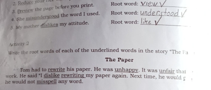 Preview the page before you print. Root word:_ 
4. She misunderstood the word I used. Root word:_ 
5. My mother dislikes my attitude. Root word:_ 
Activity 2 
Write the root words of each of the underlined words in the story *The Pa 
The Paper 
Tom had to rewrite his paper. He was unhappy. It was unfair that 
work. He said "I dislike rewriting my paper again. Next time, he would p 
he would not misspell any word.