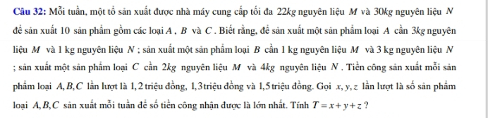 Mỗi tuần, một tổ sản xuất được nhà máy cung cấp tối đa 22kg nguyên liệu M và 30kg nguyên liệu N 
để sản xuất 10 sản phẩm gồm các loại A , B và C . Biết rằng, đề sản xuất một sản phẩm loại A cần 3kg nguyên 
liệu M và 1 kg nguyên liệu N ; sản xuất một sản phẩm loại B cần 1 kg nguyên liệu M và 3 kg nguyên liệu N 
; sản xuất một sản phẩm loại C cần 2kg nguyên liệu M và 4kg nguyên liệu N . Tiền công sản xuất mỗi sản 
phẩm loại A, B,C lần lượt là 1, 2 triệu đồng, 1, 3 triệu đồng và 1, 5 triệu đồng. Gọi x, y, z lần lượt là số sản phẩm 
loại A, B,C sản xuất mỗi tuần để số tiền công nhận được là lớn nhất. Tính T=x+y+z ?