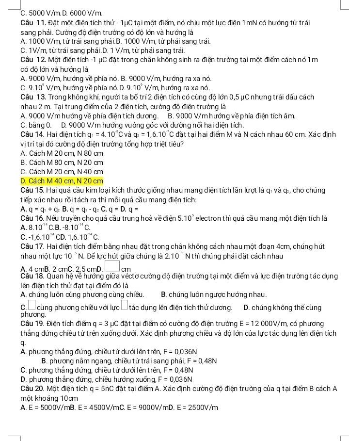 C. 5000 V/m. D. 6000 V/m.
Câu 11. Đặt một điện tích thử - 1μC tại một điểm, nó chịu một lực điện 1mN có hướng từ trái
sang phải. Cường độ điện trường có độ lớn và hướng là
A. 1000 V/m, từ trái sang phải.B. 1000 V/m, từ phải sang trái.
C. 1V/m, từ trái sang phải.D. 1 V/m, từ phải sang trái.
Câu 12. Một điện tích -1 μC đặt trong chân không sinh ra điện trường tại một điểm cách nó 1m
có độ lớn và hướng là
A. 9000 V/m, hướng về phía nó. B. 9000 V/m, hướng ra xa nó.
C. 9.10°V/m h, hướng về phía nó. D. 9.10^9 V/m h, hướng ra xa nó.
Câu 13. Trong không khí, người ta bố trí 2 điện tích có cùng độ lớn 0,5 μC nhưng trái dấu cách
nhau 2 m. Tại trung điểm của 2 điện tích, cường độ điện trường là
A. 9000 V/m hướng về phía điện tích dương. B. 9000 V/mhướng về phía điện tích âm
C. bằng 0. D. 9000 V/m hướng vuông góc với đường nối hai điện tích.
Câu 14. Hai điện tích q_1=4.10°C và q_2=1,6.10^(-7)C đặt tại hai điểm M và N cách nhau 60 cm. Xác định
vị trí tại đó cường độ điện trường tổng hợp triệt tiêu?
A. Cách M 20 cm, N 80 cm
B. Cách M 80 cm, N 20 cm
C. Cách M 20 cm, N 40 cm
D. Cách M 40 cm, N 20 cm
Câu 15. Hai quả cầu kim loại kích thước giống nhau mang điện tích lần lượt là qi và q., cho chúng
tiếp xúc nhau rồi tách ra thì mỗi quả cầu mang điện tích:
A. q=q_1+q_2 B. q=q_1-q_2C.q=D.q=
Câu 16. Nếu truyền cho quả cầu trung hoà về điện 5.10^5 electron thì quả cầu mang một điện tích là
A. 8.10^(-14)C .B. -8.10^(-14)C.
C. -1,6.10^(-24) CD. 1,6.10^(24)C.
Câu 17. Hai điện tích điểm bằng nhau đặt trong chân không cách nhau một đoạn 4cm, chúng hút
nhau một lực 10^(-5)N. Để lực hút giữa chúng là 2.10^(-5) N thì chúng phải đặt cách nhau
A. 4 cmB. 2 cmC. 2,5 cmD. □ . cm
Câu 18. Quan hệ về hướng giữa véctơ cường độ điện trường tại một điểm và lực điện trường tác dụng
lên điện tích thử đạt tại điểm đó là
A. chúng luôn cùng phương cùng chiều. B. chúng luôn ngược hướng nhau.
c  cùng phương chiều với lực  tác dụng lên điện tích thử dương. D. chúng không thể cùng
phương.
Câu 19. Điện tích điểm q=3mu C đặt tại điểm có cường độ điện trường E=12000V/m, có phương
thẳng đứng chiều từ trên xuống dưới. Xác định phương chiều và độ lớn của lực tác dụng lên điện tích
q.
A. phương thắng đứng, chiều từ dưới lên trên, F=0,036N
B. phương nằm ngang, chiều từ trái sang phải, F=0,48N
C. phương thẳng đứng, chiều từ dưới lên trên, F=0,48N
D. phương thẳng đứng, chiều hướng xuống, F=0,036N
Câu 20. Một điện tích q=5nC đặt tại điểm A. Xác định cường độ điện trường của q tại điểm B cách A
một khoảng 10cm
A. E=5000V/mB.E=4500V/mC.E=9000V/mD.E=2500V/m