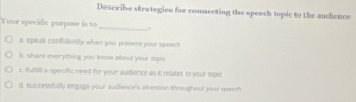 Describe strategies for connecting the speech topic to the audience
Your specific purpose is to_
a, speak confidently when you present your speech
b, share everything you know about your sepic
c, futfill a specific need for your audience as it relites to your topic
d. successfully engage your audience's attention throughout your speech