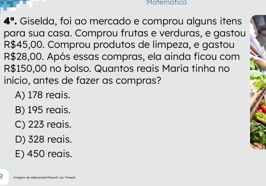 Matemática
4°. Giselda, foi ao mercado e comprou alguns itens
para sua casa. Comprou frutas e verduras, e gastou
R$45,00. Comprou produtos de limpeza, e gastou
R$28,00. Após essas compras, ela ainda ficou com
R$150,00 no bolso. Quantos reais Maria tinha no
início, antes de fazer as compras?
A) 178 reais.
B) 195 reais.
C) 223 reais.
D) 328 reais.
E) 450 reais.
Imagem de aleksandarl ittlewolf par Freepik