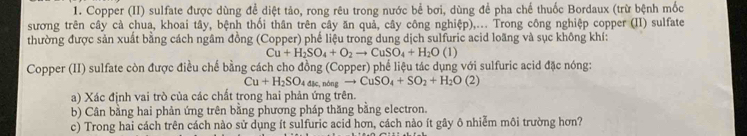 Copper (II) sulfate được dùng để diệt tảo, rong rêu trong nước bể bơi, dùng để pha chế thuốc Bordaux (trừ bệnh mốc 
sương trên cây cà chua, khoai tây, bệnh thối thân trên cây ăn quả, cây công nghiệp),... Trong công nghiệp copper (II) sulfate 
thường được sản xuất bằng cách ngâm đồng (Copper) phế liệu trong dung dịch sulfuric acid loãng và sục không khí:
Cu+H_2SO_4+O_2to CuSO_4+H_2O(l)
Copper (II) sulfate còn được điều chế bằng cách cho đồng (Copper) phể liệu tác dụng với sulfuric acid đặc nóng:
Cu+H_2SO_4d≤slant , ndngto CuSO_4+SO_2+H_2O(2)
a) Xác định vai trò của các chất trong hai phản ứng trên. 
b) Cân bằng hai phản ứng trên bằng phương pháp thăng bằng electron. 
c) Trong hai cách trên cách nào sử dụng ít sulfuric acid hơn, cách nào ít gây ô nhiễm môi trường hơn?