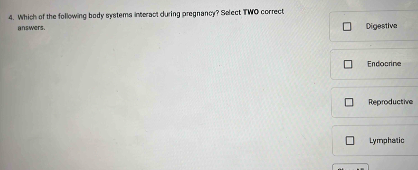 Which of the following body systems interact during pregnancy? Select TWO correct
answers. Digestive
Endocrine
Reproductive
Lymphatic