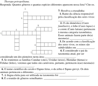 Thoropa petropolitana. 
Responda: Quantos gêneros e quantas espécies diferentes aparecem nessa lista? Cite-os, 
Resolva a cruzadinha: 
Ramo da ciência responsável 
_ 
classificação dos seres vivos: 
O cão doméstico (Canis 
iliaris), o lobo (Canis lupus) e 
iote (Canis latrans) pertencem 
Lesma categoria taxonômica. 
es animais fazem parte do(a) 
mo(a) _. 
De acordo com a classificação 
seres vivos, os reinos são 
_ 
divididos em r 
É considerado o pai da 
onomia atual, por ser 
considerado um dos pioneiros nesta área:_ 
5. Se reunirmos as famílias Canidae (cães), Ursidae (ursos), Hienidae (hienas) e 
Felidae (leões), veremos que todos são carnívoros, portanto, pertencem à(ao) mesma(o) 
_1 
6. O nome científico do cavalo é Equus ferus, o da zebra é Equus grevyi. Os dois 
animais pertencem a diférentes_ 
. 
7. A língua eleita para ser utilizada na taxonomia foiz_ 
8. É a reunião de gêneros semelhantes._