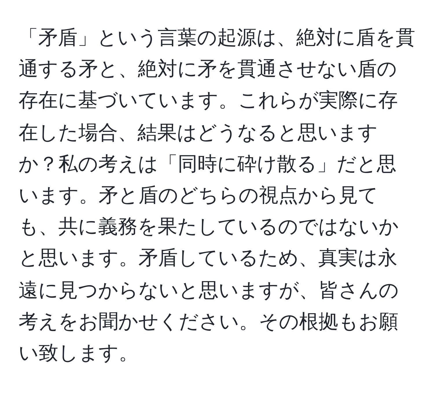 「矛盾」という言葉の起源は、絶対に盾を貫通する矛と、絶対に矛を貫通させない盾の存在に基づいています。これらが実際に存在した場合、結果はどうなると思いますか？私の考えは「同時に砕け散る」だと思います。矛と盾のどちらの視点から見ても、共に義務を果たしているのではないかと思います。矛盾しているため、真実は永遠に見つからないと思いますが、皆さんの考えをお聞かせください。その根拠もお願い致します。