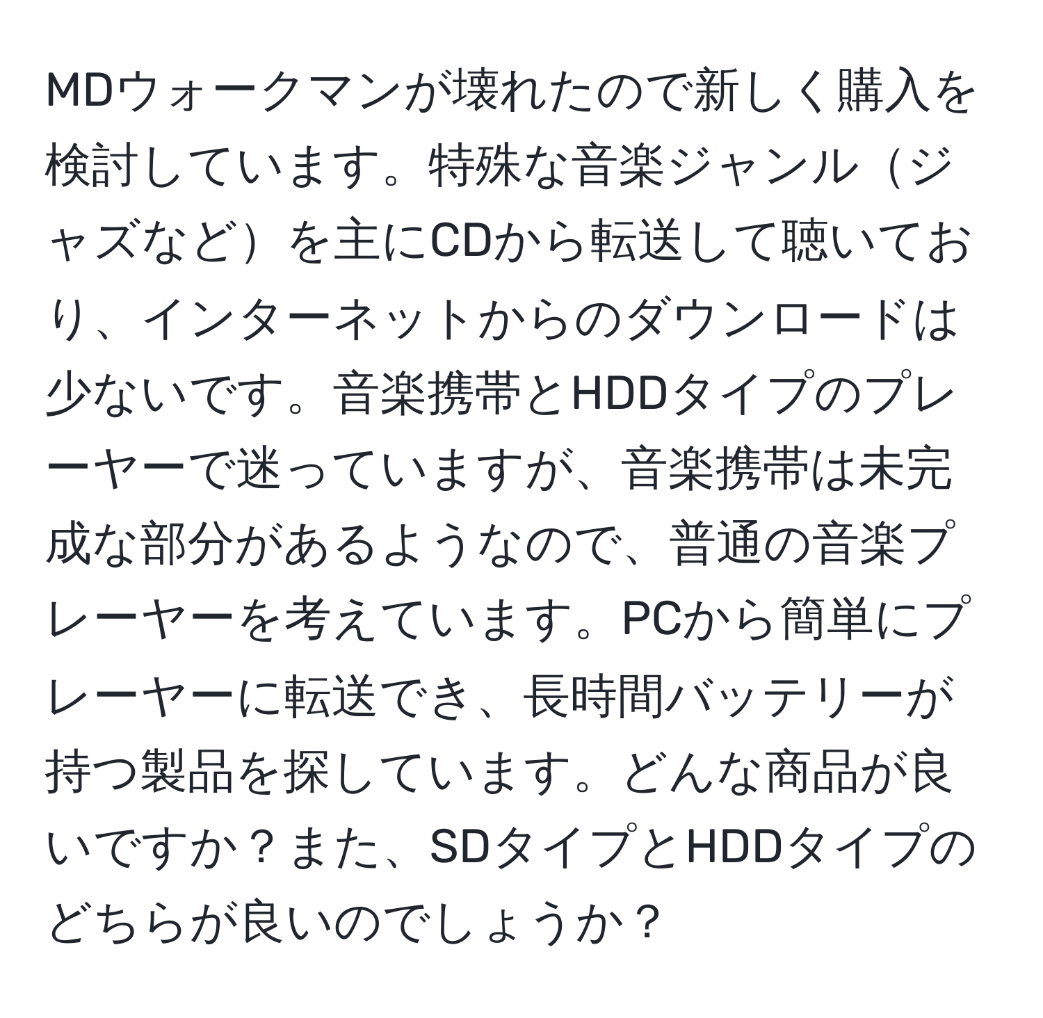 MDウォークマンが壊れたので新しく購入を検討しています。特殊な音楽ジャンルジャズなどを主にCDから転送して聴いており、インターネットからのダウンロードは少ないです。音楽携帯とHDDタイプのプレーヤーで迷っていますが、音楽携帯は未完成な部分があるようなので、普通の音楽プレーヤーを考えています。PCから簡単にプレーヤーに転送でき、長時間バッテリーが持つ製品を探しています。どんな商品が良いですか？また、SDタイプとHDDタイプのどちらが良いのでしょうか？