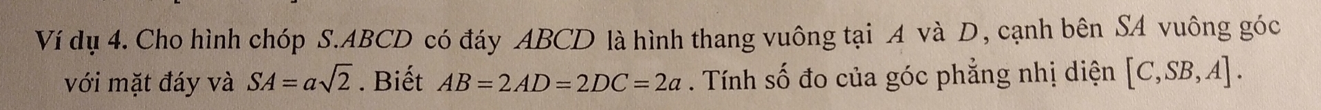 Ví dụ 4. Cho hình chóp S. ABCD có đáy ABCD là hình thang vuông tại A và D, cạnh bên SA vuông góc 
với mặt đáy và SA=asqrt(2). Biết AB=2AD=2DC=2a. Tính số đo của góc phẳng nhị diện [C,SB,A].