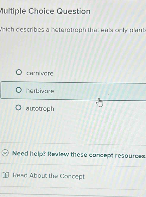 Question
Which describes a heterotroph that eats only plants
carnivore
herbivore
autotroph
Need help? Revlew these concept resources
Read About the Concept