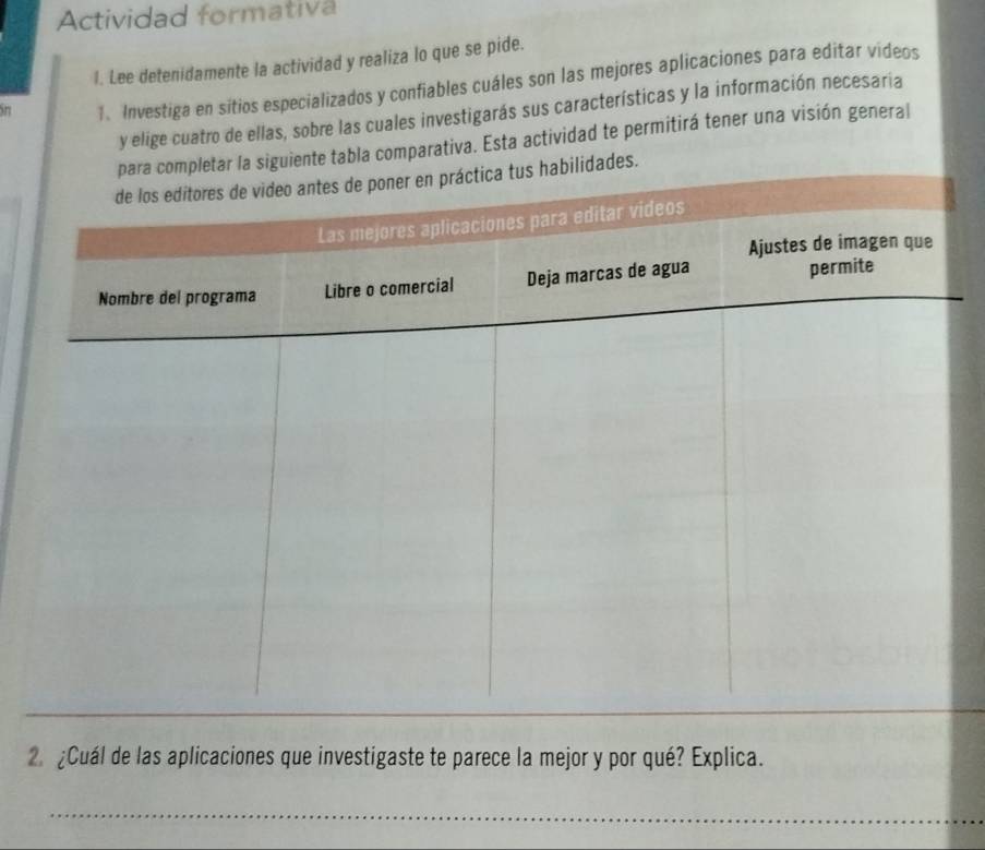 Actividad formativa 
l. Lee detenidamente la actividad y realiza lo que se pide. 
1. Investiga en sitios especializados y confiables cuáles son las mejores aplicaciones para editar videos 
y elige cuatro de ellas, sobre las cuales investigarás sus características y la información necesaria 
siguiente tabla comparativa. Esta actividad te permitirá tener una visión general 
ades. 
2. ¿Cuál de las aplicaciones que investigaste te parece la mejor y por qué? Explica.