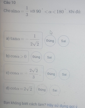 Cho sin alpha = 1/3  với 90° <180°. Khi đó:
a) tan alpha =- 1/2sqrt(2)  Đúng Sai
b) cos alpha >0 Đúng Sai
c) cos alpha =- 2sqrt(2)/3 . Đúng Sai
d) cot alpha =2sqrt(2) Đúng Sai
Bạn không biết cách làm? Hãy sử dụng gợi ý