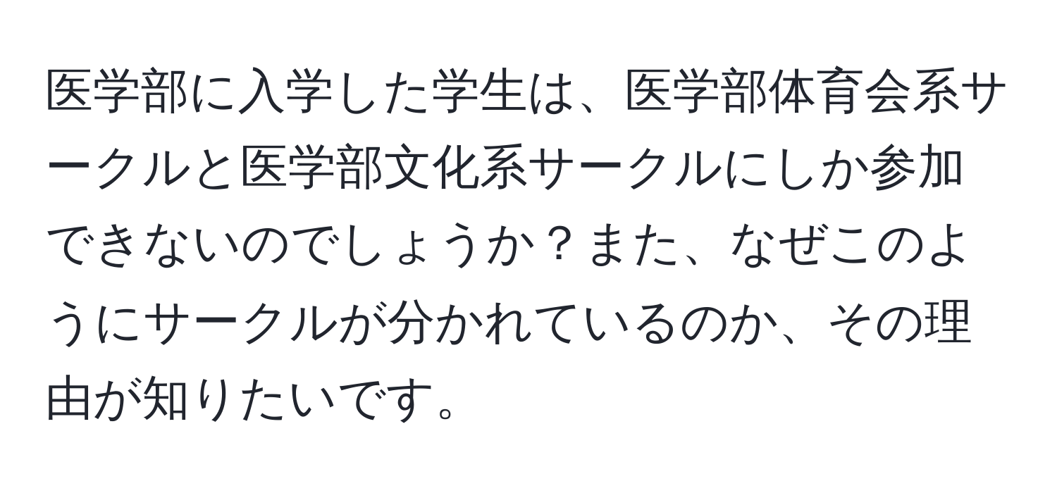 医学部に入学した学生は、医学部体育会系サークルと医学部文化系サークルにしか参加できないのでしょうか？また、なぜこのようにサークルが分かれているのか、その理由が知りたいです。