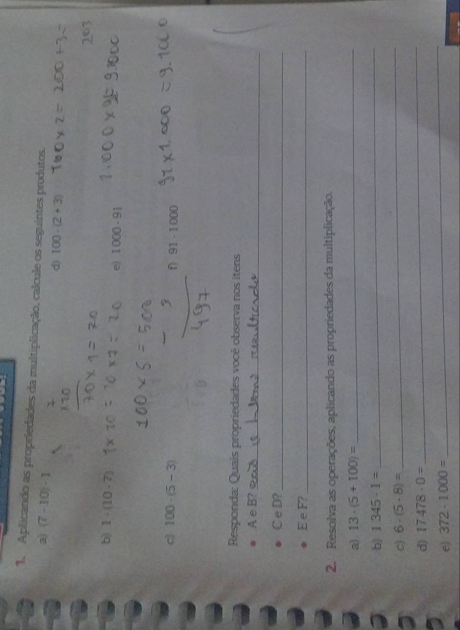 Aplicando as propriedades da multiplicação, calcule os seguintes produtos. 
a) (7-10)-1 d) 100-(2+3)
b) 1-(10-7)
e) 1000· 91
c) 100-(5-3)
91-1000
Responda: Quais propriedades você observa nos itens 
A e B?_ 
C e D?_ 
E e F?_ 
2. Resolva as operações, aplicando as propriedades da multiplicação. 
a) 13· (5+100)= _ 
b) 1345· 1=
_ 
c) 6-(5· 8)=
_ 
_ 
d) 17478· 0=
_ 
e) 372-1000=