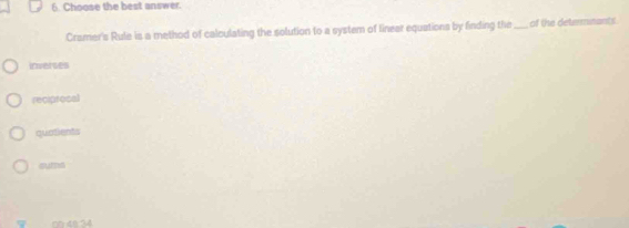 Choose the best answer.
Cramer's Rule is a method of calculating the solution to a system of linear equationa by finding the _of the determnants
irnerses
reciprosal
quatients
sums