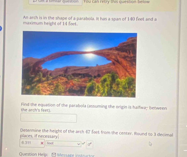 Get a similar question You can retry this question below 
An arch is in the shape of a parabola. It has a span of 140 feet and a 
maximum height of 14 feet. 
Find the equation of the parabola (assuming the origin is halfway between 
the arch's feet). 
Determine the height of the arch 47 feet from the center. Round to 3 decimal 
places, if necessary.
6.311 × feet sigma^4
Question Help: Message instructo