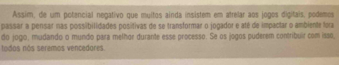 Assim, de um potencial negativo que muitos ainda insistem em atrelar aos jogos digitais, podemos 
passar a pensar nas possibilidades positivas de se transformar o jogador e até de impactar o ambiente fora 
do jogo, mudando o mundo para melhor durante esse processo. Se os jogos puderem contribuir com isso, 
todos nós seremos vencedores.