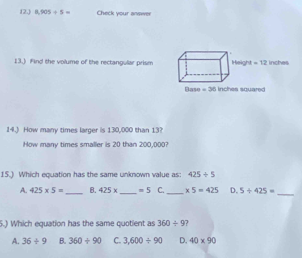 12.) 8,905/ 5= Check your answer
13.) Find the volume of the rectangular prism Height =12 inches
Base =36 inches squared
14.) How many times larger is 130,000 than 13?
How many times smaller is 20 than 200,000?
15.) Which equation has the same unknown value as: 425/ 5
A. 425* 5= _B. 425x _  =5 C. _ * 5=425 D, 5/ 425= _
5.) Which equation has the same quotient as 360/ 9 ?
A. 36/ 9 B. 360/ 90 C. 3,600/ 90 D. 40* 90