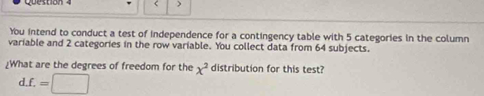 < > 
You intend to conduct a test of independence for a contingency table with 5 categories in the column 
variable and 2 categories in the row variable. You collect data from 64 subjects. 
¿What are the degrees of freedom for the x^2 distribution for this test? 
d. f.=□