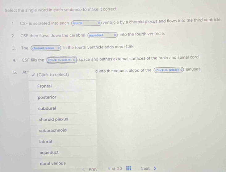 Select the single word in each sentence to make it correct.
1. CSF is secreted into each Clateral 。 ventricle by a choroid plexus and flows into the third ventricle.
2. CSF then flows down the cerebral (aqueduct o) into the fourth ventricle.
3. The (choroid plexus 。 in the fourth ventricle adds more CSF.
4. CSF fills the a (click to select) o space and bathes external surfaces of the brain and spinal cord.
d into the venous blood of the ((click to select) ) sinuses.
5. At 1 (Click to select)
Frontal
posterior
subdural
choroid plexus
subarachnoid
lateral
aqueduct
dural venous
Prev 1 of 20 Next