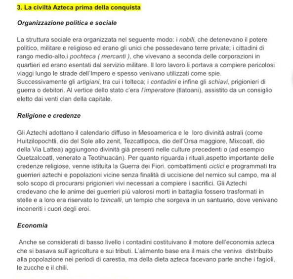 La civiltà Azteca prima della conquista
Organizzazione politica e sociale
La struttura sociale era organizzata nel seguente modo: i nobili, che detenevano il potere
politico, militare e religioso ed erano gli unici che possedevano terre private; i cittadini di
rango medio-alto,i pochteca ( mercanti ), che vivevano a seconda delle corporazioni in
quartieri ed erano esentati dal servizio militare. Il loro lavoro li portava a compiere pericolosi
viaggi lungo le strade dell'Impero e spesso venivano utilizzati come spie.
Successivamente gli artigiani, tra cui i tolteca; i contadini e infine gli schiavi, prigionieri di
guerra o debitori. Al vertice dello stato c'era /'imperatore (tlatoani), assistito da un consiglio
eletto dai venti clan della capitale.
Religione e credenze
Gli Aztechi adottano il calendario diffuso in Mesoamerica e le loro divinità astrali (come
Huitzilopochtli, dio del Sole allo zenit, Tezcatlipoca, dio dell'Orsa maggiore, Mixcoatl, dio
della Via Lattea) aggiungono divinità già presenti nelle culture precedenti o (ad esempio
Quetzalcoatl, venerato a Teotihuacán). Per quanto riguarda i rituali,aspetto importante delle
credenze religiose, venne istituita la Guerra dei Fiori. combattimenti ciclici e programmati tra
querrieri aztechi e popolazioni vicine senza finalità di uccisione del nemico sul campo, ma al
solo scopo di procurarsi prigionieri vivi necessari a compiere i sacrifici. Gli Aztechi
credevano che le anime dei guerrieri piû valorosi morti in battaglia fossero trasformati in
stelle e a loro era riservato lo tzincalli, un tempio che sorgeva in un santuario, dove venivano
inceneriti i cuori degli eroi.
Economia
Anche se considerati di basso livello i contadini costituivano il motore dell'economia azteca
che si basava sull'agricoltura e sui tributi. L'alimento base era il mais che veniva distribuito
alla popolazione nei periodi di carestia, ma della dieta azteca facevano parte anche i fagioli,
le zucche e il chili.