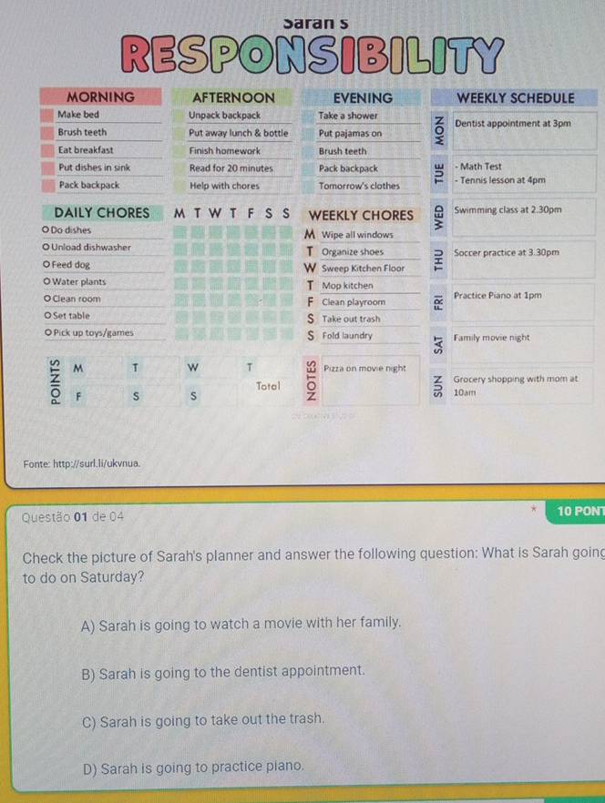 Saran s
RESPONSIBILITY
MORNING AFTERNOON EVENING WEEKLY SCHEDULE
Make bed Unpack backpack Take a shower 。 Dentist appointment at 3pm
Brush teeth Put away lunch & bottle Put pajamas on
Eat breakfast Finish homework Brush teeth
Put dishes in sink Read for 20 minutes Pack backpack - Math Test
Pack backpack Help with chores Tomorrow's clothes - Tennis lesson at 4pm
DAILY CHORES M T W T F S S WEEKLY CHORES Swimming class at 2.30pm
O Do dishes M Wipe all windows
O Unload dishwasher Organize shoes Soccer practice at 3.30pm
T
O Feed dog w Sweep Kitchen Floor
O Water plants T Mop kitchen
O Clean room F Clean playroom o Practice Piano at 1pm
O Set table S Take out trash
◎ Pick up toys/games S Fold laundry Family movie night
Pizza on movie night
5 Grocery shopping with mom at
10am
Fonte: http://surl.li/ukvnua.
Questão 01 de 04 10 PON
Check the picture of Sarah's planner and answer the following question: What is Sarah goin
to do on Saturday?
A) Sarah is going to watch a movie with her family.
B) Sarah is going to the dentist appointment.
C) Sarah is going to take out the trash.
D) Sarah is going to practice piano.