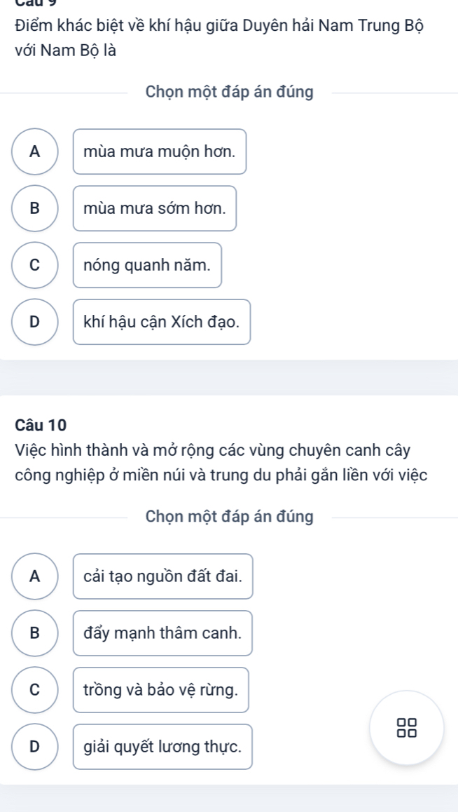 Điểm khác biệt về khí hậu giữa Duyên hải Nam Trung Bộ
với Nam Bộ là
Chọn một đáp án đúng
A mùa mưa muộn hơn.
B mùa mưa sớm hơn.
C nóng quanh năm.
D khí hậu cận Xích đạo.
Câu 10
Việc hình thành và mở rộng các vùng chuyên canh cây
công nghiệp ở miền núi và trung du phải gắn liền với việc
Chọn một đáp án đúng
A cải tạo nguồn đất đai.
B đẩy mạnh thâm canh.
C trồng và bảo vệ rừng.
□□
I
D giải quyết lương thực.