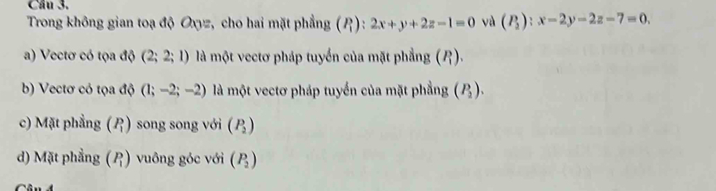 Trong không gian toạ độ Oxyz, cho hai mặt phẳng (P_1):2x+y+2z-1=0 và (P_2):x-2y-2z-7=0,
a) Vectơ có tọa độ (2;2;1) là một vectơ pháp tuyển của mặt phẳng (P_1)
b) Vectơ có tọa độ (1;-2;-2) là một vectơ pháp tuyển của mặt phẳng (P_2).
c) Mặt phẳng beginpmatrix P_1endpmatrix song song với beginpmatrix P_2endpmatrix
d) Mặt phẳng beginpmatrix P_1endpmatrix vuông góc với (P_2)