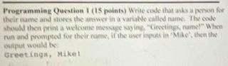 Programming Question 1 (15 points) Write code that asks a person for 
their name and stores the answer in a variable called name. The code 
should then print a welcome message saying, “Greetings, name!” When 
run and prompted for their name, if the user inputs in ‘Mike’, then the 
output would be: 
Greetings, Mikel