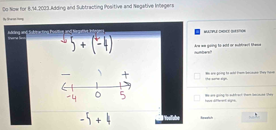 Do Now for 8.14.2023.Adding and Subtracting Positive and Negative Integers
By Sharon Hong
Adding and Subtracting Positive and Negative Integers MULTIPLE CHOICE QUESTION
a
Shama Bess
Are we going to add or subtract these
numbers?
We are going to add them because they have
the same sign.
We are going to subtract them because they
have different signs.
) YouTube Rewatch Submit