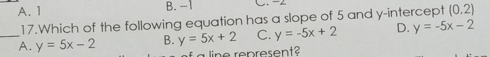 B. -1 C. -2
A. 1 (0,2)
17.Which of the following equation has a slope of 5 and y-intercept
_
A. y=5x-2
B. y=5x+2 C. y=-5x+2 D. y=-5x-2
represent?