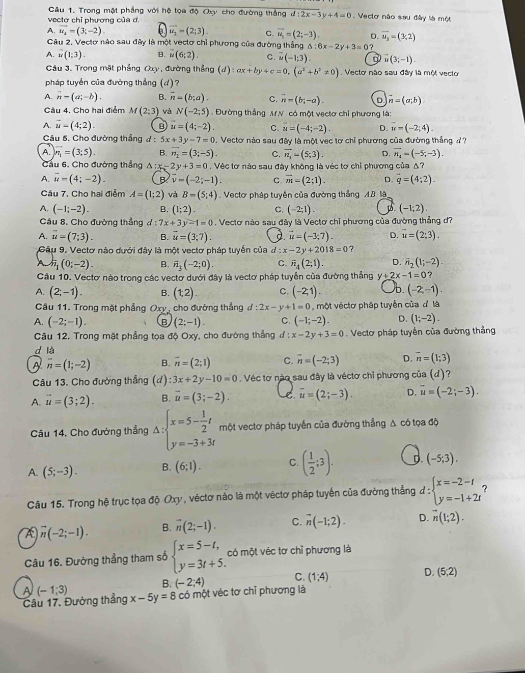 Trong mặt phẳng với hệ tọa độ Oxy cho đường thẳng d:2x-3y+4=0. Vectơ nào sau đây là một
vectơ chỉ phương của d.
A. vector u_4=(3;-2). 6 overline u_2=(2;3).
C. vector u_1=(2;-3). D. overline u_3=(3;2)
Câu 2. Vectơ nào sau đây là một vectơ chỉ phương của đường thẳng △ :6x-2y+3=0
A. vector u(1;3). B. overline u(6;2).
C. vector u(-1;3). vector u(3;-1).
D
Câu 3. Trong mặt phẳng Oxy , đường thẳng (d): ax+by+c=0,(a^2+b^2!= 0) , Vectơ nào sau đây là một vectơ
pháp tuyến của đường thẳng (d) ？
A. vector n=(a;-b). B. vector n=(b;a). C. vector n=(b;-a). D vector n=(a;b).
Câu 4. Cho hai điểm M(2;3) và N(-2;5). Đường thẳng MN có một vectơ chỉ phương là:
A. vector u=(4;2). B vector u=(4;-2). C. vector u=(-4;-2). D. vector u=(-2;4).
Câu 5. Cho đường thẳng d : 5x+3y-7=0. Vectơ nào sau đây là một vec tơ chỉ phương của đường thẳng d?
A. encloselongdiv n_1=(3;5). B. vector n_2=(3;-5). C. overline n_3=(5;3). D. vector n_4=(-5;-3).
Cầu 6. Cho đường thẳng △ :x-2y+3=0. Véc tơ nào sau đây không là véc tơ chỉ phương của Δ?
A. vector u=(4;-2). B vector v=(-2;-1). C. vector m=(2;1). D. vector q=(4;2).
Câu 7. Cho hai điểm A=(1;2) và B=(5;4). Vectơ pháp tuyến của đường thẳng AB là
A. (-1;-2). B. (1;2) C. (-2;1). D (-1;2).
Câu 8. Cho đường thẳng l:7x+3y-1=0. Vectơ nào sau đây là Vectơ chỉ phương của đường thẳng d?
A. vector u=(7;3). B. vector u=(3;7) d. vector u=(-3;7). D. vector u=(2;3).
Câu 9. Vectơ nào dưới đây là một vectơ pháp tuyến của d :x-2y+2018=0 ?
A h_1(0;-2).
B. overline n_3(-2;0). vector n_4(2;1). overline n_2(1;-2).
C.
D.
Câu 10. Vectơ nào trong các vectơ dưới đây là vectơ pháp tuyến của đường thẳng y+2x-1=0 ?
A. (2;-1). B. (1;2) (-2;1). )b. (-2,-1).
C.
Câu 11. Trong mặt phẳng Oxy, cho đường thẳng d:2x-y+1=0 , một véctơ pháp tuyến của đ là
D.
A. (-2;-1). B (2;-1). C. (-1;-2). (1;-2).
Câu 12. Trong mặt phẳng tọa độ Oxy, cho đường thẳng d:x-2y+3=0. Vectơ pháp tuyến của đường thẳng
d là
A vector n=(1;-2)
B. vector n=(2;1) vector n=(-2;3) D. vector n=(1;3)
C.
Câu 13. Cho đường thẳng (d) 3x+2y-10=0 Véc tơ nào sau đây là véctơ chỉ phương của (d)?
A. vector u=(3;2).
B. vector u=(3;-2). Le. overline u=(2;-3). D. vector u=(-2;-3).
Câu 14. Cho đường thẳng Delta :beginarrayl x=5- 1/2 t y=-3+3tendarray. một vectơ pháp tuyến của đường thẳng Δ có tọa độ
A. (5;-3).
B. (6;1).
C. ( 1/2 ;3).
D. (-5;3).
Câu 15. Trong hệ trục tọa độ Oxy , véctơ nào là một véctơ pháp tuyến của đường thẳng d:beginarrayl x=-2-t y=-1+2tendarray.!
A vector n(-2;-1).
B. vector n(2;-1). C. vector n(-1;2). D. vector n(1;2).
Câu 16. Đường thẳng tham số beginarrayl x=5-t, y=3t+5.endarray. có một véc tơ chỉ phương là
B. (-2;4)
C. (1;4)
D. (5;2)
A (-1;3)
Câu 17. Đường thẳng x-5y=8 có một véc tơ chỉ phương là