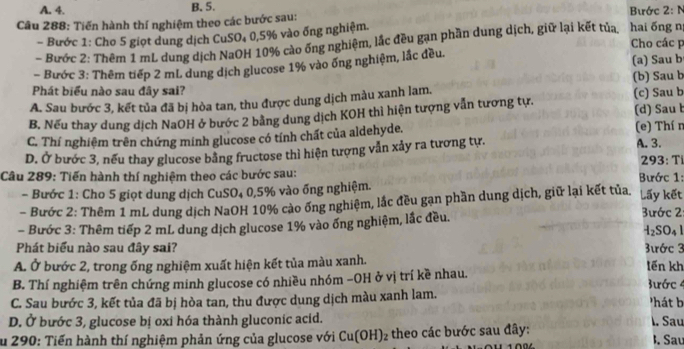 A. 4. B. 5.  Bước 2: N
Câu 288: Tiến hành thí nghiệm theo các bước sau:
- Bước 1: Cho 5 giọt dung dịch CuSO₄ 0,5% vào ống nghiệm.
- Bước 2: Thêm 1 mL dung dịch NaOH 10% cào ống nghiệm, lắc đều gạn phần dung dịch, giữ lại kết tủa, hai ống nị Cho các p
Bước 3: Thêm tiếp 2 mL dung dịch glucose 1% vào ống nghiệm, lắc đều (a) Sau b
Phát biểu nào sau đây sai? (b) Sau b
A. Sau bước 3, kết tủa đã bị hòa tan, thu được dung dịch màu xanh lam.
B. Nếu thay dung dịch NaOH ở bước 2 bằng dung dịch KOH thì hiện tượng vẫn tương tự. (c) Sau b (d) Sau b
C. Thí nghiệm trên chứng minh glucose có tính chất của aldehyde, (e) Thí n
D. Ở bước 3, nếu thay glucose bằng fructose thì hiện tượng vẫn xảy ra tương tự. A. 3.
Câu 289: Tiến hành thí nghiệm theo các bước sau:  Bước 1: 293: T
- Bước 1: Cho 5 giọt dung dịch CuSO₄ 0,5% vào ống nghiệm.
- Bước 2: Thêm 1 mL dung dịch NaOH 10% cào ống nghiệm, lắc đều gạn phần dung dịch, giữ lại kết tủa. Lấy kết
- Bước 3: Thêm tiếp 2 mL dung dịch glucose 1% vào ống nghiệm, lắc đều. 3ước 2
H_2SO_41
Phát biểu nào sau đây sai?  3ước 3
A. Ở bước 2, trong ống nghiệm xuất hiện kết tủa màu xanh. tến kh
B. Thí nghiệm trên chứng minh glucose có nhiều nhóm −OH ở vị trí kề nhau. 3ước 4
C. Sau bước 3, kết tủa đã bị hòa tan, thu được dung dịch màu xanh lam. 'hát b
D. Ở bước 3, glucose bị oxi hóa thành gluconic acid. l. Sau
Su 290: Tiến hành thí nghiệm phản ứng của glucose với Cu(OH)_2 theo các bước sau đây: I. Sau