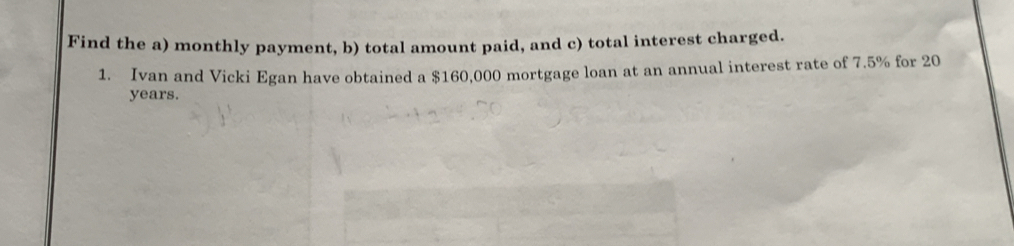 Find the a) monthly payment, b) total amount paid, and c) total interest charged. 
1. Ivan and Vicki Egan have obtained a $160,000 mortgage loan at an annual interest rate of 7.5% for 20
years.