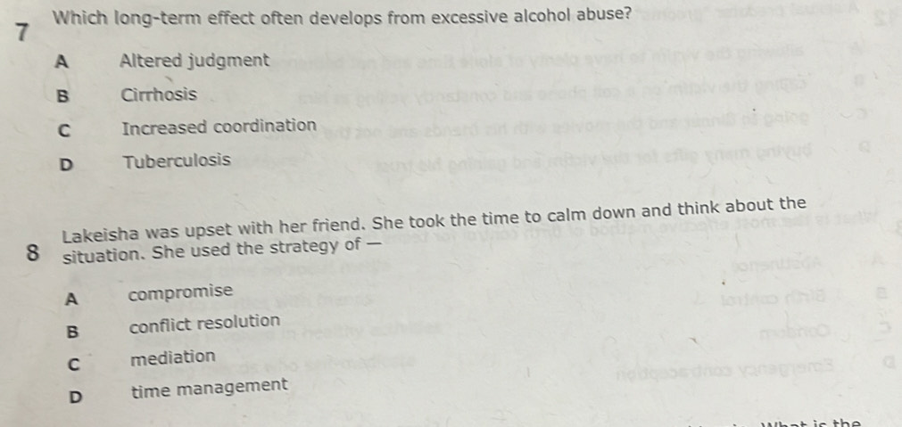 Which long-term effect often develops from excessive alcohol abuse?
A Altered judgment
B Cirrhosis
C Increased coordination
D Tuberculosis
Lakeisha was upset with her friend. She took the time to calm down and think about the
8 situation. She used the strategy of —
A compromise
B conflict resolution
C mediation
D time management