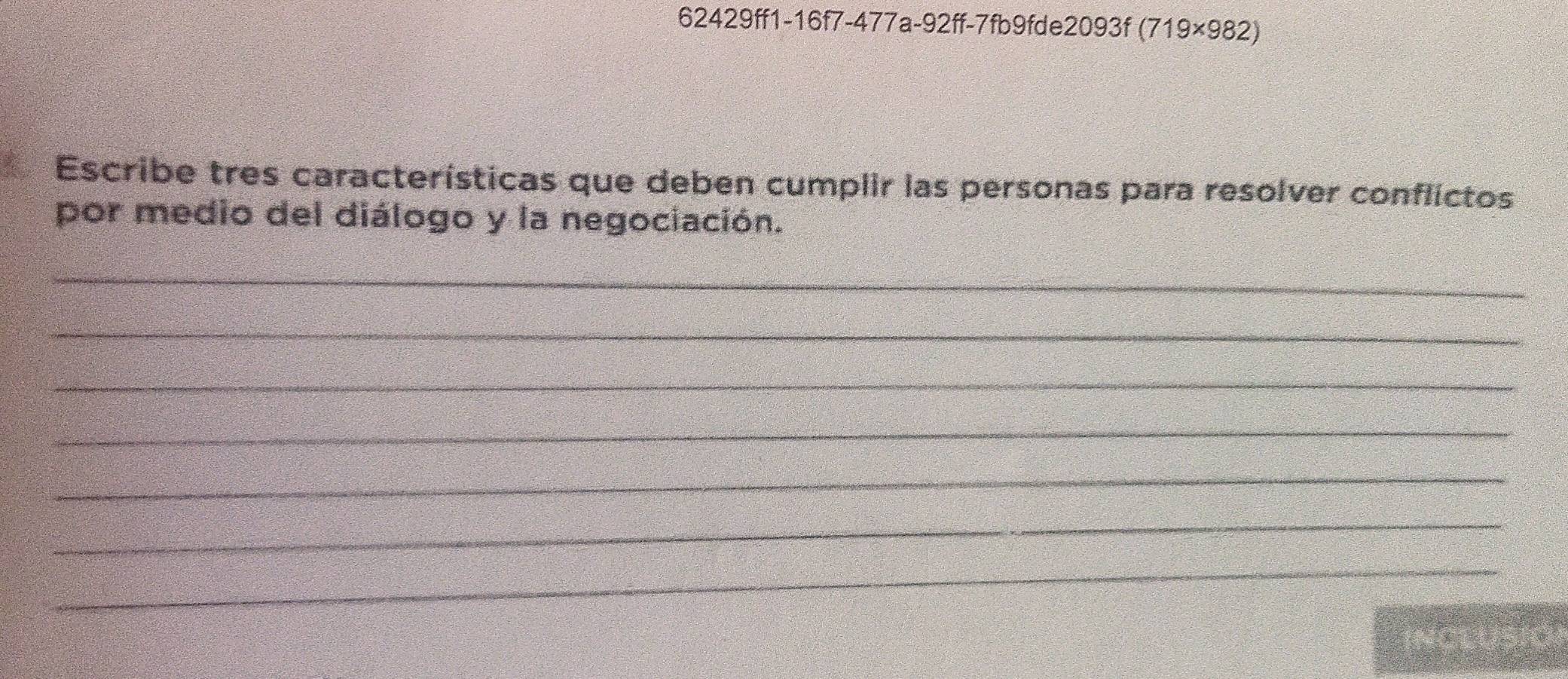 62429ff1-16f7-477a-92ff-7fb9fde2093f ( 719* 982)
Escribe tres características que deben cumplir las personas para resolver conflictos 
por medio del diálogo y la negociación. 
_ 
_ 
_ 
_ 
_ 
_ 
_ 
Inclusió)