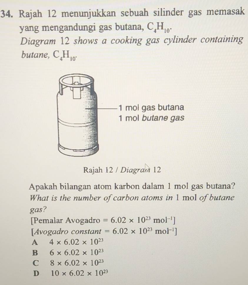 Rajah 12 menunjukkan sebuah silinder gas memasak
yang mengandungi gas butana, C_4H_10. 
Diagram 12 shows a cooking gas cylinder containing
butane, C_4H_10. 
Rajah 12 / Diagram 12
Apakah bilangan atom karbon dalam 1 mol gas butana?
What is the number of carbon atoms in 1 mol of butane
gas?
[Pemalar Avogadro =6.02* 10^(23)mol^(-1)]
[Avogadro constant =6.02* 10^(23)mol^(-1)]
A 4* 6.02* 10^(23)
B 6* 6.02* 10^(23)
C 8* 6.02* 10^(23)
D 10* 6.02* 10^(23)