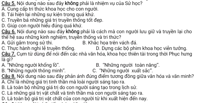 Nội dung nào sau đây không phải là nhiệm vụ của Sử học?
A. Cung cấp tri thức khoa học cho con người.
B. Tái hiện lại những sự kiện trong quá khứ.
C. Truyền bá những giá trị truyền thống tốt đẹp.
D. Giúp con người hiểu đúng quá khứ.
Câu 6. Nội dung nào sau đây không phải là cách mà con người lưu giữ và truyền lại cho
thế hệ sau những kinh nghiệm, truyền thống và tri thức?
A. Gửi gầm trong sử thi. B. Khắc họa trên vách đá.
C. Thực hành nghi lễ truyền thống. D. Dựng các bộ phim khoa học viễn tưởng.
Câu 7. Cụm từ dùng để nói đến các nhà văn hóa, khoa học thiên tài trong thời Phục hưng
là gì?
A. ''Những người khổng lồ''. B. ''Những người toàn năng''.
B. ''Những người thông minh''. C. ''Những người xuất sắc''.
Câu 8. Nội dung nào sau đây phản ánh đúng điểm tương đồng giữa văn hóa và văn minh?
A. Chỉ là những giá trị tinh thần mà loài người sáng tạo ra.
B. Là toàn bộ những giá trị do con người sáng tạo trong lịch sử.
C. Là những giá trị vật chất và tinh thần mà con người sáng tạo ra.
D. Là toàn bộ giá trị vật chất của con người từ khi xuất hiện đến nay.