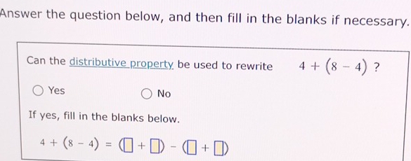 Answer the question below, and then fill in the blanks if necessary.
Can the distributive property be used to rewrite 4+(8-4) ?
Yes No
If yes, fill in the blanks below.
4+(8-4)=(□ +□ )-(□ +□ )