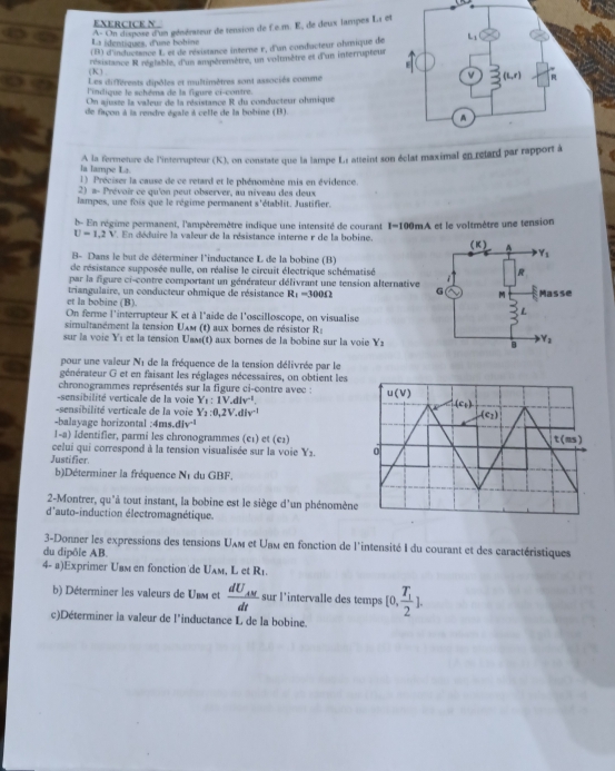 A- On dispose d'un générateur de tension de Le.m. E, de deux lampes L1 et
La identiques, d'une bobine
(B) d'inductance L et de résistance interne r, d'an condacteur ohmique de 
résistance R réglable, d'un ampèremètre, un voltmètre et d'un interrupteur
(K) .
Les différents dipôles et multimètres sont associés comme
l'indique le schéma de la figure ci-contre.
On ajuste la valeur de la résistance R du conducteur ohmique
de façon à la rendre égale à celle de la bobine (B).
A la fermeture de l'interrupteur (K), on constate que la lampe Ls atteint son éclat maximal en retard par rapport à
la lampe La.
1) Préciser la cause de ce retard et le phénomène mis en évidence
2) a- Prévoir ce qu'on peut observer, au niveau des deux
lampes, une fois que le régime permanent s'établit. Justifier.
b- En régime permanent, l'ampèremètre indique une intensité de courant I=100mA , et le voltmètre une tension
U=1.2V '  En déduire la valeur de la résistance interne r de la bobine. 
B- Dans le but de déterminer l'inductance L de la bobine (B)
de résistance supposée nulle, on réalise le circuit électrique schématisé
par la figure ci-contre comportant un générateur délivrant une tension alternative
triangulaire, un conducteur ohmique de résistance R_1=300Omega
et la bobine (B). 
On ferme l'interrupteur K et à l'aide de l'oscilloscope, on visualise
simultanément la tension Uxm (t) aux bornes de résistor R_1
sur la voie Yí et la tension Usʌ(t) aux bornes de la bobine sur la voie Y_2
pour une valeur N_1 de la fréquence de la tension délivrée par le
générateur G et en faisant les réglages nécessaires, on obtient les
chronogrammes représentés sur la figure ci-contre avec : u(v)
sensibilité verticale de la voie Y_1:1V,dlv^(-1). (c_1)
sensibilité verticale de la voie Y_2:0,2V.div^(-1)
Ae_2)
-balayage horizontal ;4m d/v^(-1)
1-a) Identifier, parmi les chronogrammes (e1) et (e2) t(ms)
celui qui correspond à la tension visualisée sur la voie Y_2. 0
Justifier
b)Déterminer la fréquence N1 du GBF.
2-Montrer, qu'à tout instant, la bobine est le siège d'un phénomène
d'auto-induction électromagnétique.
3-Donner les expressions des tensions Uxм et Uam en fonction de l'intensité I du courant et des caractéristiques
du dipôle AB.
4- a)Exprimer Uвм en fonction de Uʌм, L et R_1
b) Déterminer les valeurs de Unm et frac dU_AMdt sur l’intervalle des temps [0,frac T_12].
c)Déterminer la valeur de l’inductance L de la bobine.