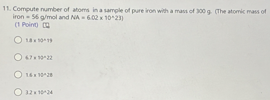 Compute number of atoms in a sample of pure iron with a mass of 300 g. (The atomic mass of
ir n =56g/mol and NA=6.02* 10^(wedge)23)
(1 Point)
1.8* 10^(wedge)19
6.7* 10^(wedge)22
1.6* 10^(wedge)28
3.2* 10^(wedge)24