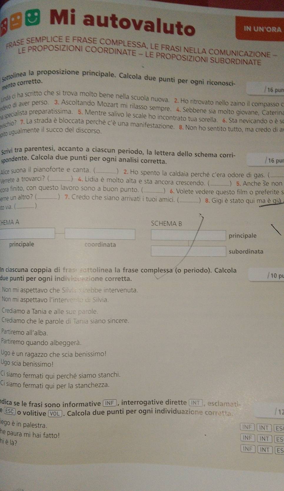 ªª Mi autovaluto IN UN'ORA
FRASE SEMPLICE E FRASE COMPLESSA, LE FRASI NELLA COMUNICAZIONE -
LE PROPOSIZIONI COORDINATE - LE PROPOSIZIONI SUBORDINATE
Sottolinea la proposizione principale. Calcola due punti per ogni riconosci-
mento corretto.
/ 16 pun
Linda ci ha scritto che si trova molto bene nella scuola nuova. 2. Ho ritrovato nello zaino il compasso o
edevo di aver perso. 3. Ascoltando Mozart mi rilasso sempre. 4. Sebbene sia molto giovane, Caterina
a specialista preparatissima. 5. Mentre salivo le scale ho incontrato tua sorella. 6. Sta nevicando o è se
wischio? 7. La strada è bloccata perché c'è una manifestazione. 8. Non ho sentito tutto, ma credo di a
pito ugualmente il succo del discorso.
Scrivi tra parentesi, accanto a ciascun periodo, la lettera dello schema corri-
spondente. Calcola due punti per ogni analisi corretta. / 16 pur
Alice suona il pianoforte e canta. ( _) 2. Ho spento la caldaia perché c'era odore di gas. (_
Verrete a trovarci? ( _) 4. Lidia è molto alta e sta ancora crescendo. ( _) 5. Anche 3e non
cora finito, con questo lavoro sono a buon punto. (_ ) 6. Volete vedere questo film o preferite s
erne un altro? (_ ) 7. Credo che siano arrivati i tuoi amici. (_ )8. Gigi è stato qui ma è giả
to via. (_ )
HEMA A SCHEMA B
principale
principale coordinata
subordinata
In ciascuna coppia di frasísottolinea la frase complessa (o periodo). Calcola
due punti per ogni individuazione corretta.
Non mi aspettavo che Silvia sarebbe intervenuta.
Non mi aspettavo l'intervento di Silvia.
Crediamo a Tania e alle sue parole.
Crediamo che le parole di Tania siano sincere.
Partiremo all’alba.
Partiremo quando albeggerà.
Ugo è un ragazzo che scia benissimo!
Ugo scia benissimo!
Ci siamo fermati qui perché siamo stanchi.
Ci siamo fermati qui per la stanchezza.
ndica se le frasi sono informative INF ), interrogative dirette (NT], esclamati-
e ESC o volitive □ VOL. Calcola due punti per ogni individuazione corretta.
iego è in palestra.
INF INT ES
he paura mi hai fatto! INT ES
INF
hi è là?
INF INT ES