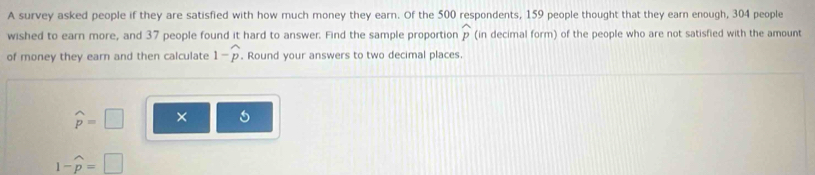 A survey asked people if they are satisfied with how much money they earn. Of the 500 respondents, 159 people thought that they earn enough, 304 people 
wished to earn more, and 37 people found it hard to answer. Find the sample proportion widehat p (in decimal form) of the people who are not satisfied with the amount 
of money they earn and then calculate 1-widehat p. Round your answers to two decimal places.
widehat p=□ ×
1-widehat p=□