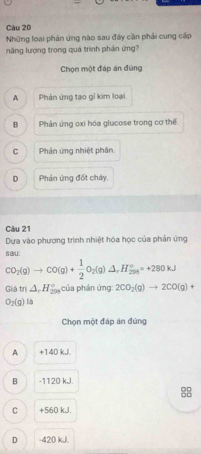 Những loại phản ứng nào sau đây cần phải cung cấp
năng lượng trong quá trình phản ứng?
Chọn một đáp án đúng
A Phản ứng tạo gỉ kim loại.
B Phản ứng oxi hóa glucose trong cơ thể.
C Phản ứng nhiệt phân.
D Phán ứng đốt cháy.
Câu 21
Dựa vào phương trình nhiệt hóa học của phán ứng
sau:
CO_2(g)to CO(g)+ 1/2 O_2(g)△ _rH_(298)^o=+280kJ
Giá trị △ _rH_(298)^o của phản ứng: 2CO_2(g)to 2CO(g)+
O_2(g) là
Chọn một đáp án đúng
A +140 kJ.
B -1120 kJ.
0□
□□
C +560 kJ.
D - 420 kJ.